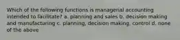 Which of the following functions is managerial accounting intended to facilitate? a. planning and sales b. decision making and manufacturing c. planning, decision making, control d. none of the above