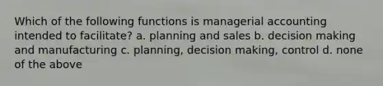 Which of the following functions is managerial accounting intended to facilitate? a. planning and sales b. decision making and manufacturing c. planning, decision making, control d. none of the above