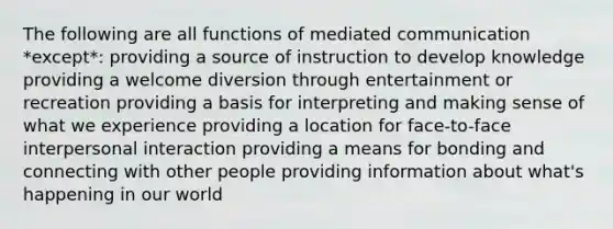 The following are all functions of mediated communication *except*: providing a source of instruction to develop knowledge providing a welcome diversion through entertainment or recreation providing a basis for interpreting and making sense of what we experience providing a location for face-to-face interpersonal interaction providing a means for bonding and connecting with other people providing information about what's happening in our world