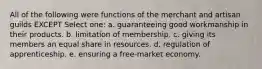 All of the following were functions of the merchant and artisan guilds EXCEPT Select one: a. guaranteeing good workmanship in their products. b. limitation of membership. c. giving its members an equal share in resources. d. regulation of apprenticeship. e. ensuring a free-market economy.