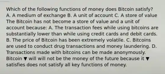 Which of the following functions of money does Bitcoin​ satisfy? A. A medium of exchange B. A unit of account C. A store of value The Bitcoin has not become a store of value and a unit of account​ because: A. The transaction fees while using bitcoins are substantially lower than while using credit cards and debit cards. B. The price of Bitcoin has been extremely volatile. C. Bitcoins are used to conduct drug transactions and money laundering. D. Transactions made with bitcoins can be made anonymously. Bitcoin ▼ will will not be the money of the future because it ▼ satisfies does not satisfy all key functions of money.