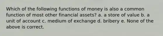 Which of the following <a href='https://www.questionai.com/knowledge/kXa1cwTi7P-functions-of-money' class='anchor-knowledge'>functions of money</a> is also a common function of most other financial assets? a. a store of value b. a unit of account c. medium of exchange d. bribery e. None of the above is correct.