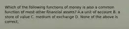 Which of the following functions of money is also a common function of most other financial assets? A.a unit of account B. a store of value C. medium of exchange D. None of the above is correct.