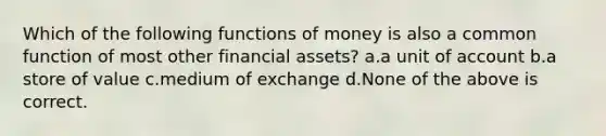 Which of the following functions of money is also a common function of most other financial assets? a.a unit of account b.a store of value c.medium of exchange d.None of the above is correct.