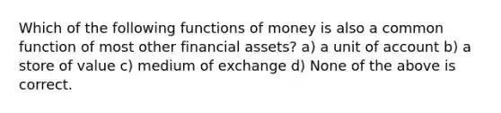 Which of the following functions of money is also a common function of most other financial assets? a) a unit of account b) a store of value c) medium of exchange d) None of the above is correct.