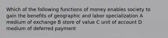 Which of the following functions of money enables society to gain the benefits of geographic and labor specialization A medium of exchange B store of value C unit of account D medium of deferred payment