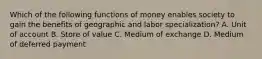 Which of the following functions of money enables society to gain the benefits of geographic and labor specialization? A. Unit of account B. Store of value C. Medium of exchange D. Medium of deferred payment