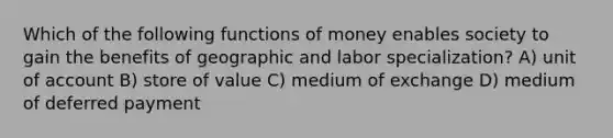 Which of the following functions of money enables society to gain the benefits of geographic and labor specialization? A) unit of account B) store of value C) medium of exchange D) medium of deferred payment