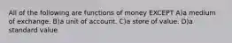 All of the following are functions of money EXCEPT A)a medium of exchange. B)a unit of account. C)a store of value. D)a standard value