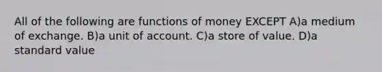 All of the following are functions of money EXCEPT A)a medium of exchange. B)a unit of account. C)a store of value. D)a standard value