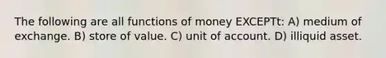 The following are all functions of money EXCEPTt: A) medium of exchange. B) store of value. C) unit of account. D) illiquid asset.