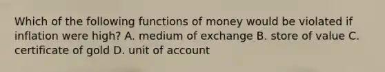 Which of the following functions of money would be violated if inflation were high? A. medium of exchange B. store of value C. certificate of gold D. unit of account