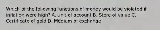 Which of the following <a href='https://www.questionai.com/knowledge/kXa1cwTi7P-functions-of-money' class='anchor-knowledge'>functions of money</a> would be violated if inflation were high? A. unit of account B. Store of value C. Certificate of gold D. Medium of exchange