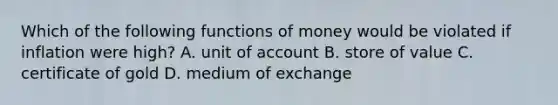 Which of the following functions of money would be violated if inflation were high? A. unit of account B. store of value C. certificate of gold D. medium of exchange