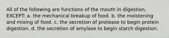 All of the following are functions of the mouth in digestion, EXCEPT: a. the mechanical breakup of food. b. the moistening and mixing of food. c. the secretion of protease to begin protein digestion. d. the secretion of amylase to begin starch digestion.