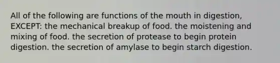 All of the following are functions of the mouth in digestion, EXCEPT: the mechanical breakup of food. the moistening and mixing of food. the secretion of protease to begin protein digestion. the secretion of amylase to begin starch digestion.