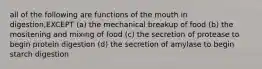 all of the following are functions of the mouth in digestion,EXCEPT (a) the mechanical breakup of food (b) the mositening and mixing of food (c) the secretion of protease to begin protein digestion (d) the secretion of amylase to begin starch digestion