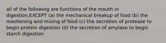 all of the following are functions of the mouth in digestion,EXCEPT (a) the mechanical breakup of food (b) the mositening and mixing of food (c) the secretion of protease to begin protein digestion (d) the secretion of amylase to begin starch digestion