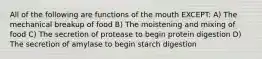 All of the following are functions of the mouth EXCEPT: A) The mechanical breakup of food B) The moistening and mixing of food C) The secretion of protease to begin protein digestion D) The secretion of amylase to begin starch digestion