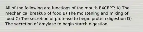 All of the following are functions of the mouth EXCEPT: A) The mechanical breakup of food B) The moistening and mixing of food C) The secretion of protease to begin protein digestion D) The secretion of amylase to begin starch digestion