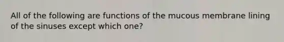 All of the following are functions of the mucous membrane lining of the sinuses except which one?