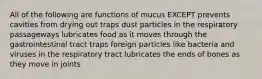 All of the following are functions of mucus EXCEPT prevents cavities from drying out traps dust particles in the respiratory passageways lubricates food as it moves through the gastrointestinal tract traps foreign particles like bacteria and viruses in the respiratory tract lubricates the ends of bones as they move in joints