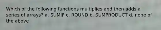 Which of the following functions multiplies and then adds a series of arrays? a. SUMIF c. ROUND b. SUMPRODUCT d. none of the above