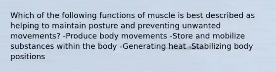 Which of the following functions of muscle is best described as helping to maintain posture and preventing unwanted movements? -Produce body movements -Store and mobilize substances within the body -Generating heat -Stabilizing body positions