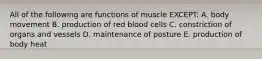 All of the following are functions of muscle EXCEPT: A. body movement B. production of red blood cells C. constriction of organs and vessels D. maintenance of posture E. production of body heat