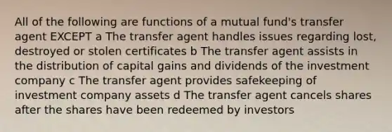 All of the following are functions of a mutual fund's transfer agent EXCEPT a The transfer agent handles issues regarding lost, destroyed or stolen certificates b The transfer agent assists in the distribution of capital gains and dividends of the investment company c The transfer agent provides safekeeping of investment company assets d The transfer agent cancels shares after the shares have been redeemed by investors