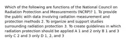 Which of the following are functions of the National Council on Radiation Protection and Measurements (NCRP)? 1. To provide the public with data involving radiation measurement and protection methods 2. To organize and support studies surrounding radiation protection 3. To create guidelines in which radiation protection should be applied A 1 and 2 only B 1 and 3 only C 2 and 3 only D 1, 2, and 3