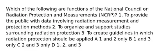 Which of the following are functions of the National Council on Radiation Protection and Measurements (NCRP)? 1. To provide the public with data involving radiation measurement and protection methods 2. To organize and support studies surrounding radiation protection 3. To create guidelines in which radiation protection should be applied A 1 and 2 only B 1 and 3 only C 2 and 3 only D 1, 2, and 3