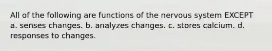 All of the following are functions of the <a href='https://www.questionai.com/knowledge/kThdVqrsqy-nervous-system' class='anchor-knowledge'>nervous system</a> EXCEPT a. senses changes. b. analyzes changes. c. stores calcium. d. responses to changes.