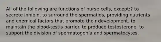 All of the following are functions of nurse cells, except:? to secrete inhibin. to surround the spermatids, providing nutrients and chemical factors that promote their development. to maintain the blood-testis barrier. to produce testosterone. to support the division of spermatogonia and spermatocytes.