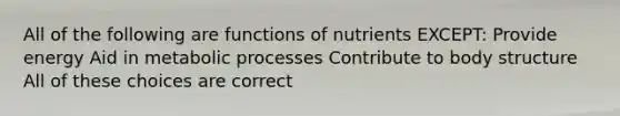 All of the following are functions of nutrients EXCEPT: Provide energy Aid in metabolic processes Contribute to body structure All of these choices are correct