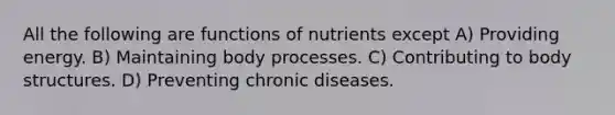 All the following are functions of nutrients except A) Providing energy. B) Maintaining body processes. C) Contributing to body structures. D) Preventing chronic diseases.