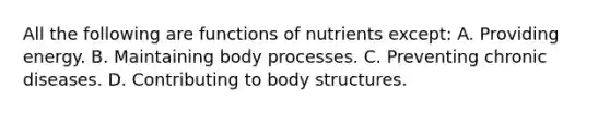 All the following are functions of nutrients except: A. Providing energy. B. Maintaining body processes. C. Preventing chronic diseases. D. Contributing to body structures.