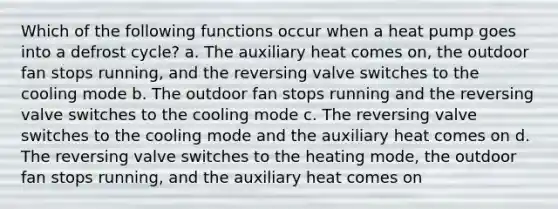 Which of the following functions occur when a heat pump goes into a defrost cycle? a. The auxiliary heat comes on, the outdoor fan stops running, and the reversing valve switches to the cooling mode b. The outdoor fan stops running and the reversing valve switches to the cooling mode c. The reversing valve switches to the cooling mode and the auxiliary heat comes on d. The reversing valve switches to the heating mode, the outdoor fan stops running, and the auxiliary heat comes on