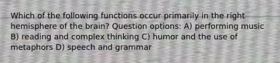 Which of the following functions occur primarily in the right hemisphere of the brain? Question options: A) performing music B) reading and complex thinking C) humor and the use of metaphors D) speech and grammar