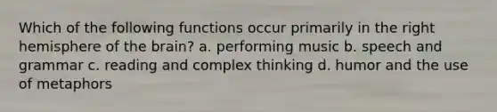 Which of the following functions occur primarily in the right hemisphere of the brain? a. performing music b. speech and grammar c. reading and complex thinking d. humor and the use of metaphors