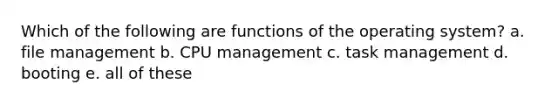 Which of the following are functions of the operating system? a. file management b. CPU management c. task management d. booting e. all of these