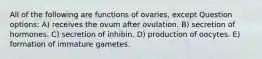 All of the following are functions of ovaries, except Question options: A) receives the ovum after ovulation. B) secretion of hormones. C) secretion of inhibin. D) production of oocytes. E) formation of immature gametes.