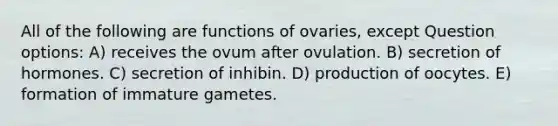 All of the following are functions of ovaries, except Question options: A) receives the ovum after ovulation. B) secretion of hormones. C) secretion of inhibin. D) production of oocytes. E) formation of immature gametes.