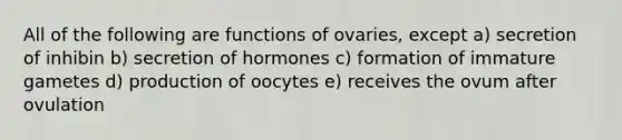 All of the following are functions of ovaries, except a) secretion of inhibin b) secretion of hormones c) formation of immature gametes d) production of oocytes e) receives the ovum after ovulation