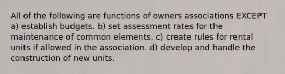 All of the following are functions of owners associations EXCEPT a) establish budgets. b) set assessment rates for the maintenance of common elements. c) create rules for rental units if allowed in the association. d) develop and handle the construction of new units.