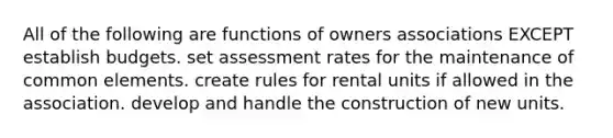 All of the following are functions of owners associations EXCEPT establish budgets. set assessment rates for the maintenance of common elements. create rules for rental units if allowed in the association. develop and handle the construction of new units.