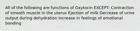 All of the following are functions of Oxytocin EXCEPT: Contraction of smooth muscle in the uterus Ejection of milk Decrease of urine output during dehydration Increase in feelings of emotional bonding