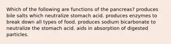 Which of the following are functions of the pancreas? produces bile salts which neutralize stomach acid. produces enzymes to break down all types of food. produces sodium bicarbonate to neutralize the stomach acid. aids in absorption of digested particles.