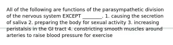 All of the following are functions of the parasympathetic division of the nervous system EXCEPT ________. 1. causing the secretion of saliva 2. preparing the body for sexual activity 3. increasing peristalsis in the GI tract 4. constricting smooth muscles around arteries to raise blood pressure for exercise