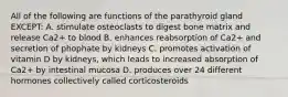 All of the following are functions of the parathyroid gland EXCEPT: A. stimulate osteoclasts to digest bone matrix and release Ca2+ to blood B. enhances reabsorption of Ca2+ and secretion of phophate by kidneys C. promotes activation of vitamin D by kidneys, which leads to increased absorption of Ca2+ by intestinal mucosa D. produces over 24 different hormones collectively called corticosteroids